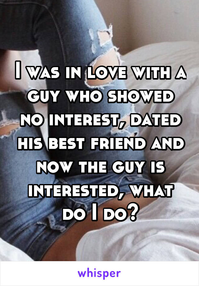 I was in love with a guy who showed no interest, dated his best friend and now the guy is interested, what do I do?