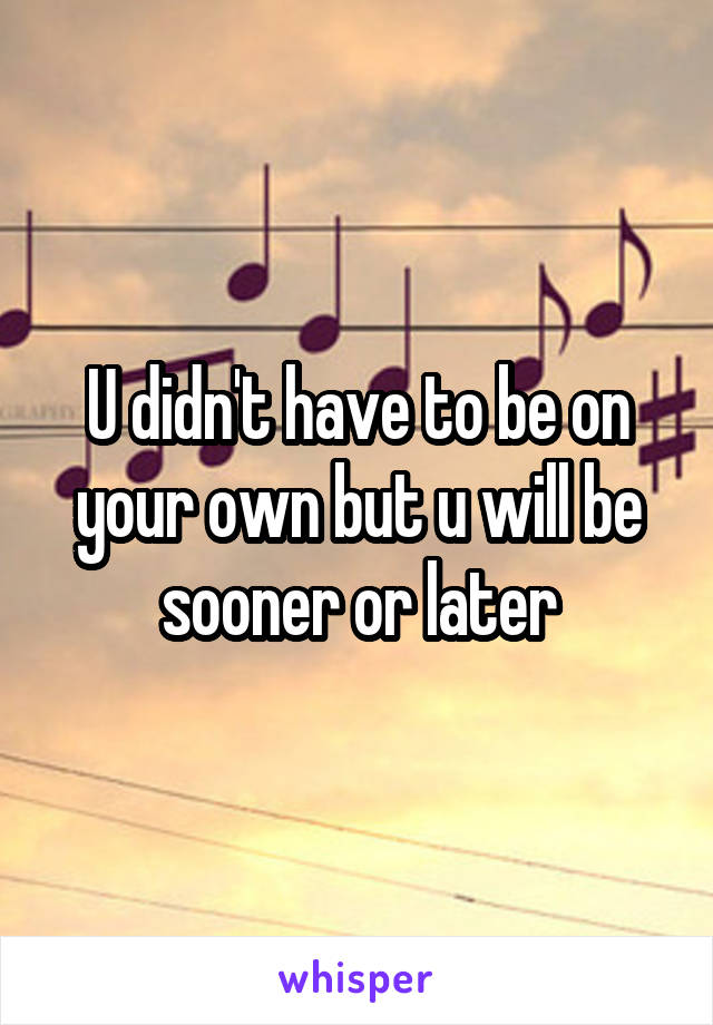 U didn't have to be on your own but u will be sooner or later