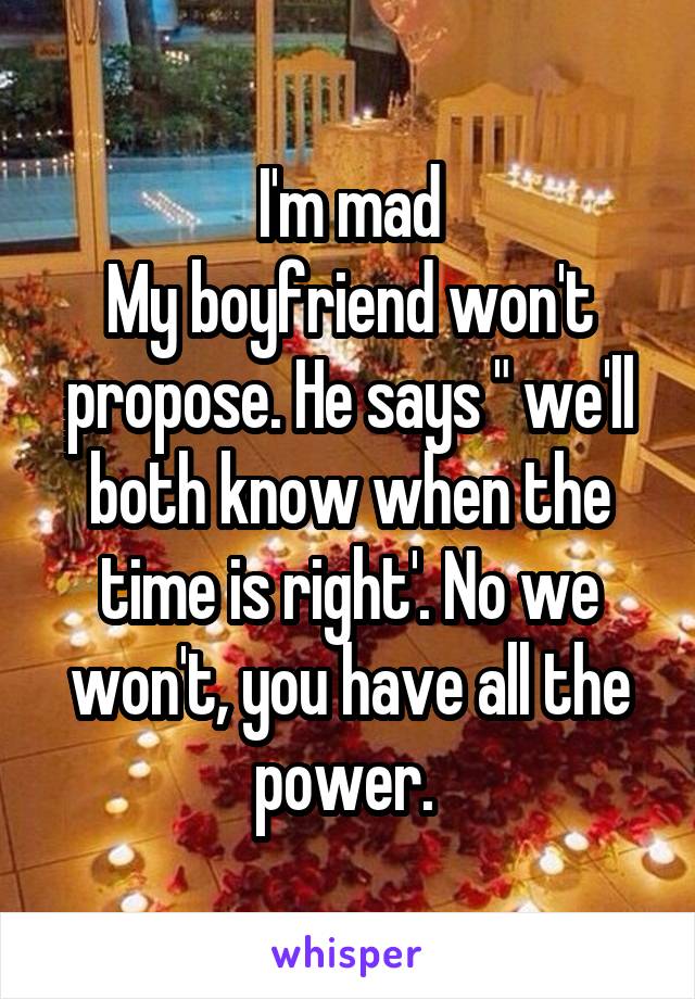 I'm mad
My boyfriend won't propose. He says " we'll both know when the time is right'. No we won't, you have all the power. 