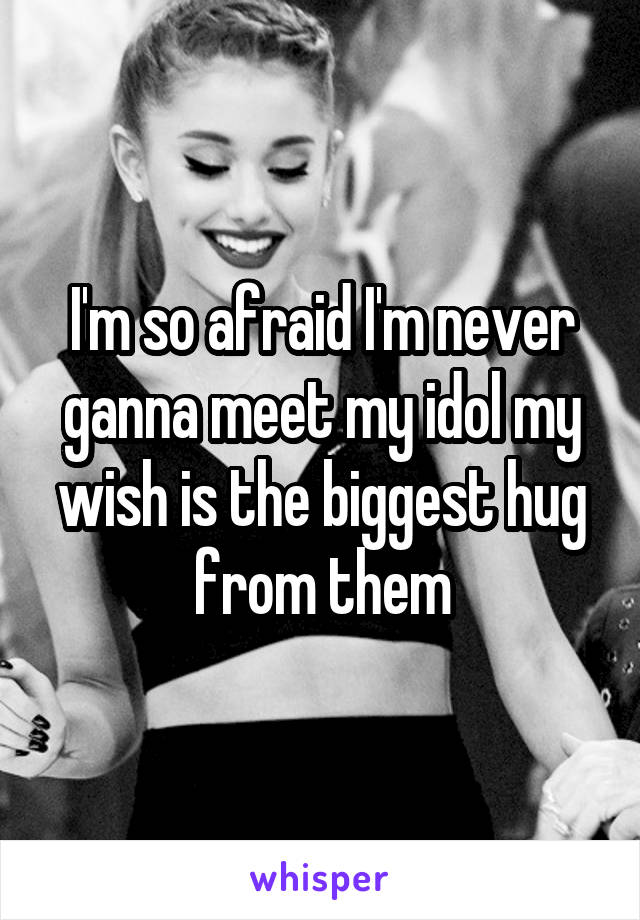 I'm so afraid I'm never ganna meet my idol my wish is the biggest hug from them