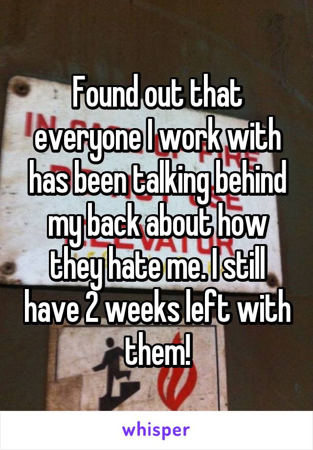 Found out that everyone I work with has been talking behind my back about how they hate me. I still have 2 weeks left with them!