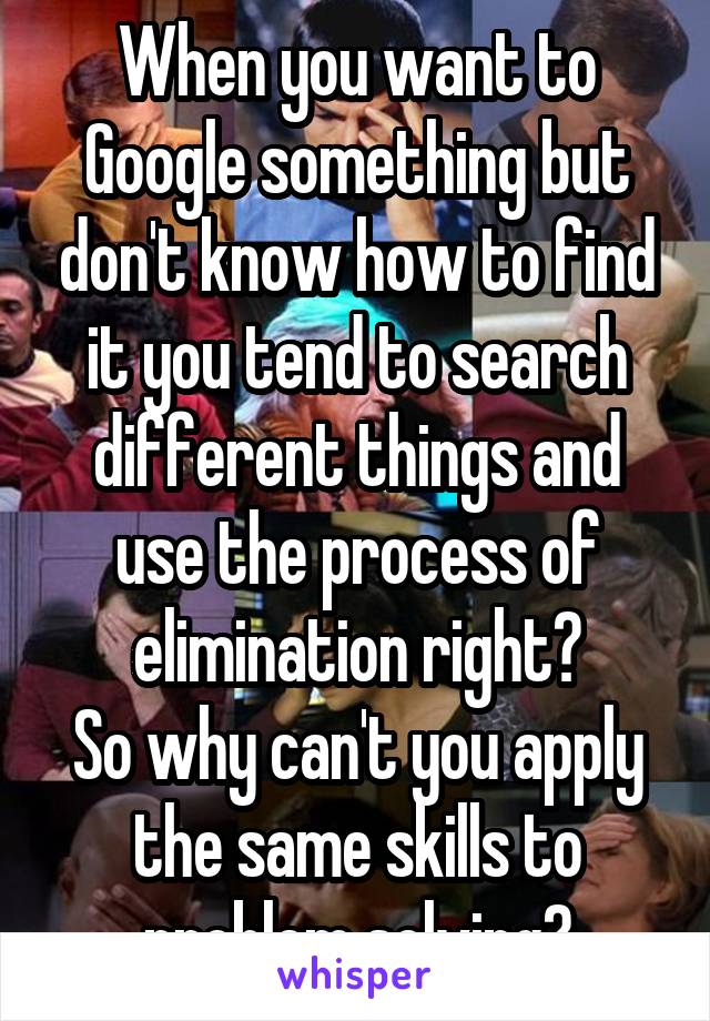 When you want to Google something but don't know how to find it you tend to search different things and use the process of elimination right?
So why can't you apply the same skills to problem solving?