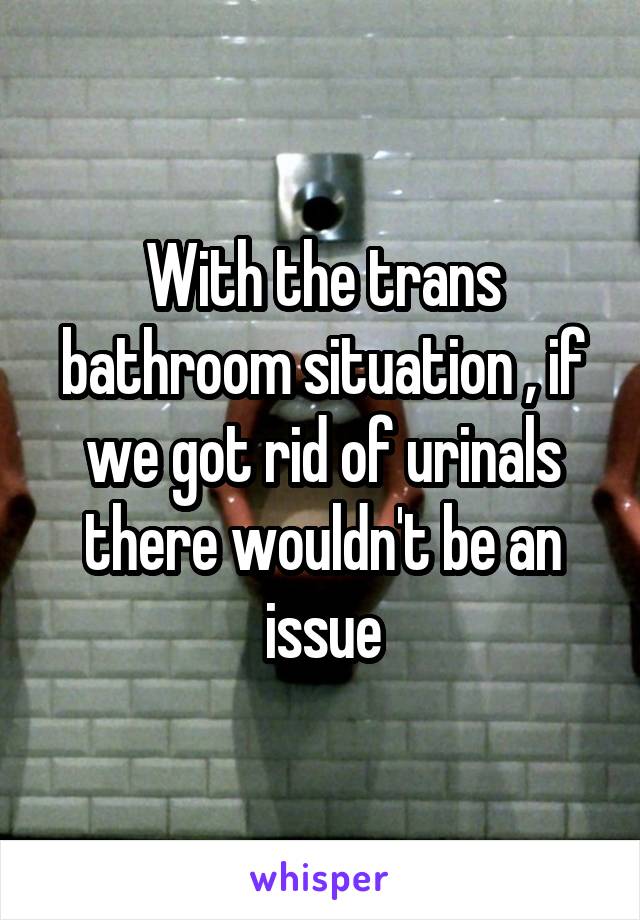 With the trans bathroom situation , if we got rid of urinals there wouldn't be an issue