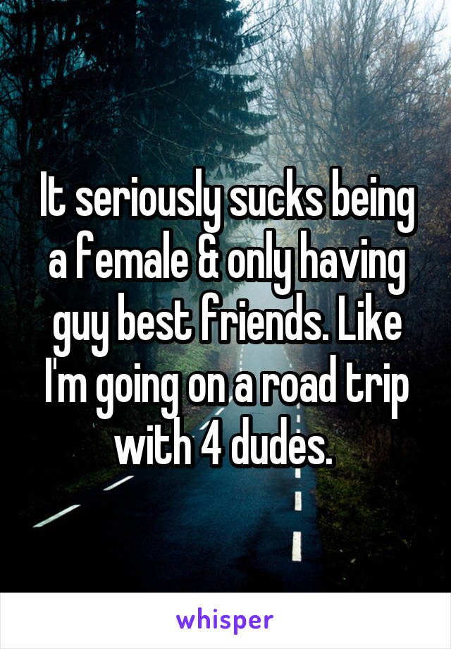 It seriously sucks being a female & only having guy best friends. Like I'm going on a road trip with 4 dudes. 