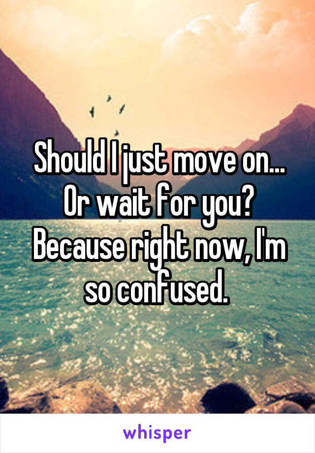 Should I just move on... Or wait for you? Because right now, I'm so confused. 