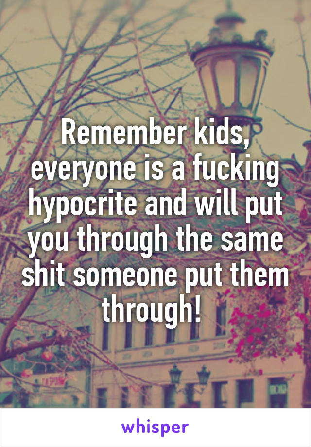 Remember kids, everyone is a fucking hypocrite and will put you through the same shit someone put them through! 