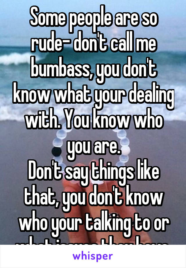 Some people are so rude- don't call me bumbass, you don't know what your dealing with. You know who you are.
Don't say things like that, you don't know who your talking to or what issues they have.