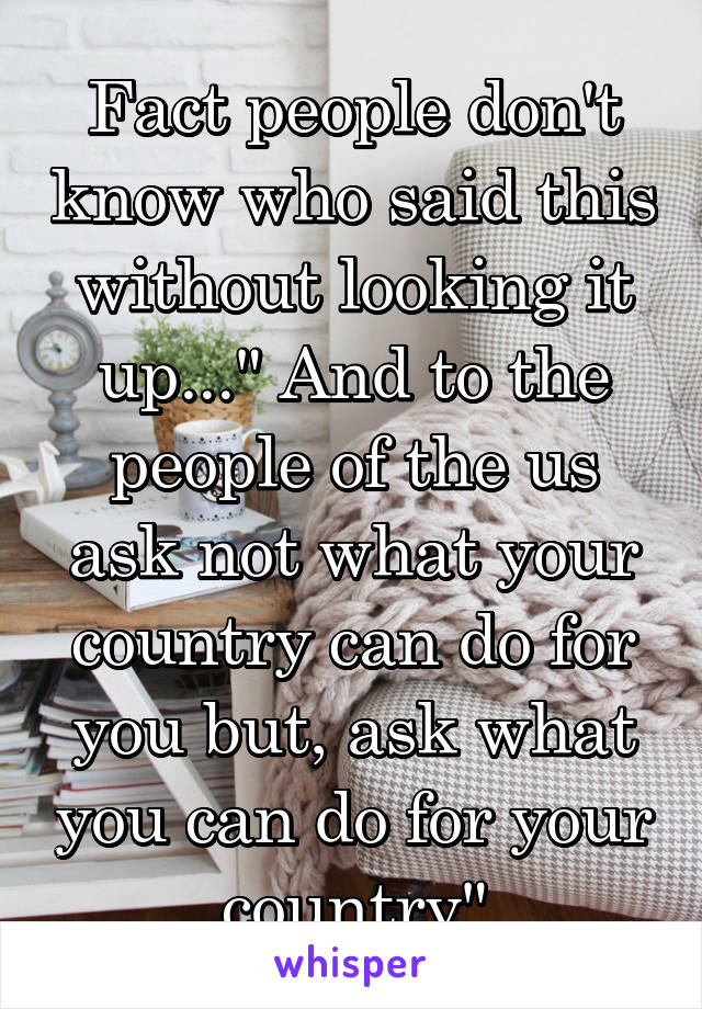 Fact people don't know who said this without looking it up..." And to the people of the us ask not what your country can do for you but, ask what you can do for your country"