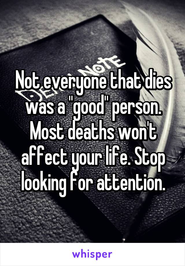 Not everyone that dies was a "good" person. Most deaths won't affect your life. Stop looking for attention.