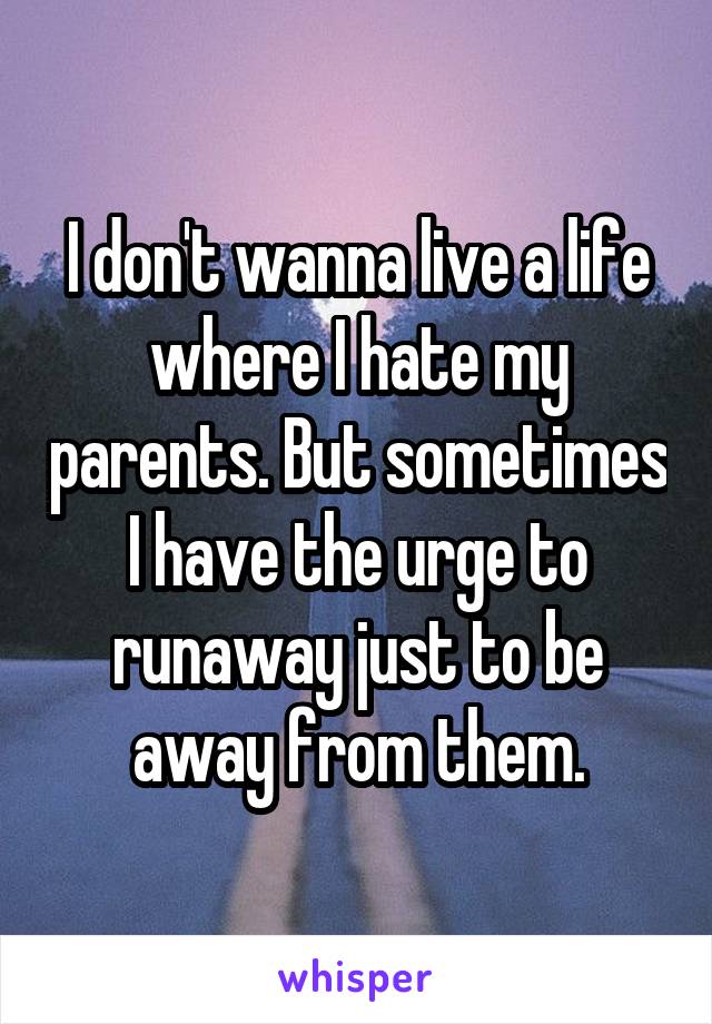 I don't wanna live a life where I hate my parents. But sometimes I have the urge to runaway just to be away from them.