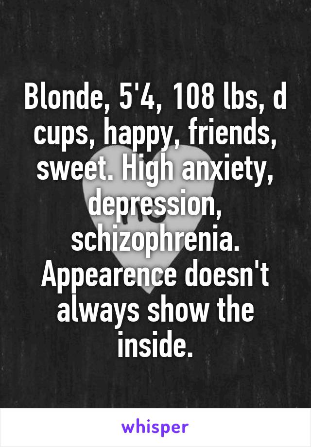 Blonde, 5'4, 108 lbs, d cups, happy, friends, sweet. High anxiety, depression, schizophrenia. Appearence doesn't always show the inside.