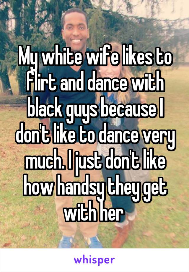 My white wife likes to flirt and dance with black guys because I don't like to dance very much. I just don't like how handsy they get with her 