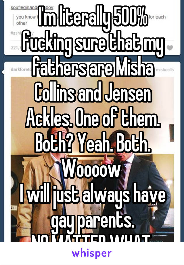 I'm literally 500% fucking sure that my fathers are Misha Collins and Jensen Ackles. One of them. Both? Yeah. Both.
Woooow 
I will just always have gay parents.
NO MATTER WHAT.