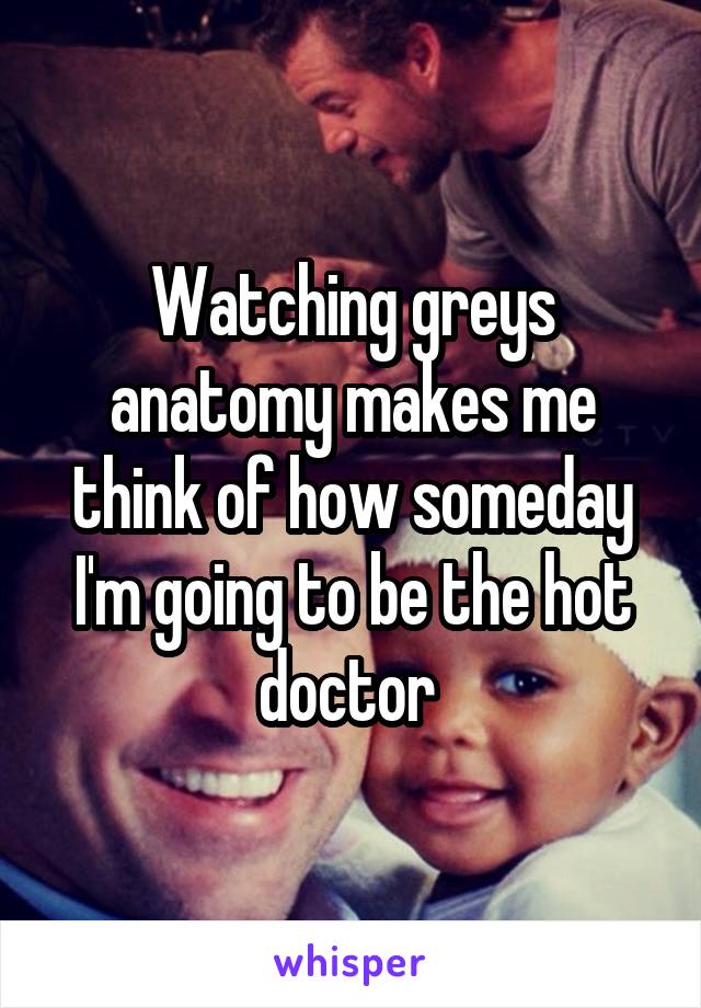 Watching greys anatomy makes me think of how someday I'm going to be the hot doctor 