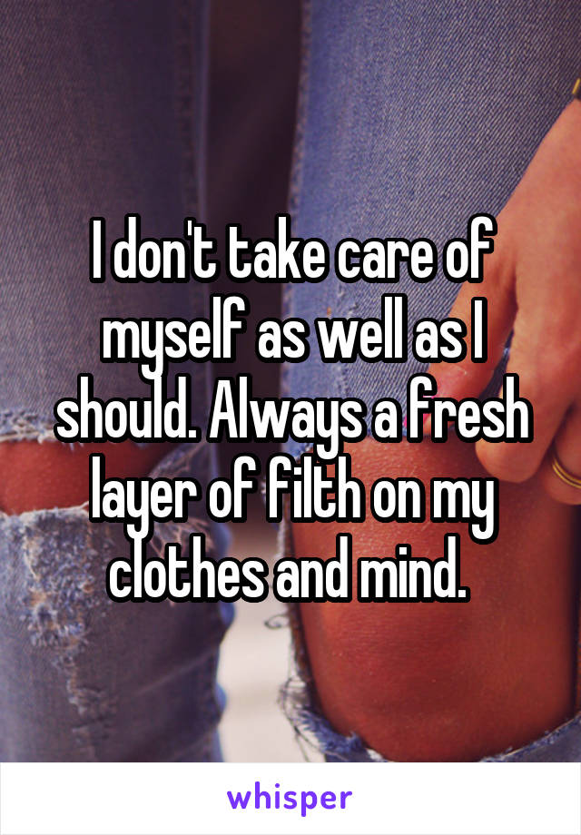 I don't take care of myself as well as I should. Always a fresh layer of filth on my clothes and mind. 