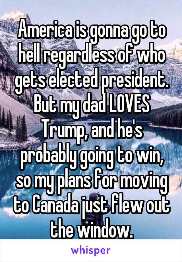 America is gonna go to hell regardless of who gets elected president. But my dad LOVES Trump, and he's probably going to win, so my plans for moving to Canada just flew out the window.