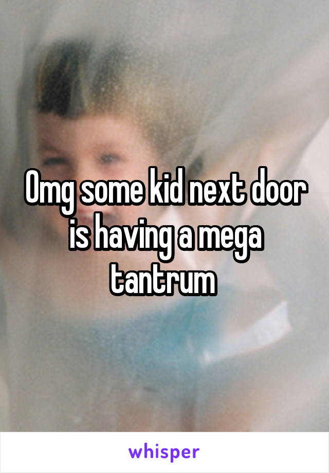 Omg some kid next door is having a mega tantrum 