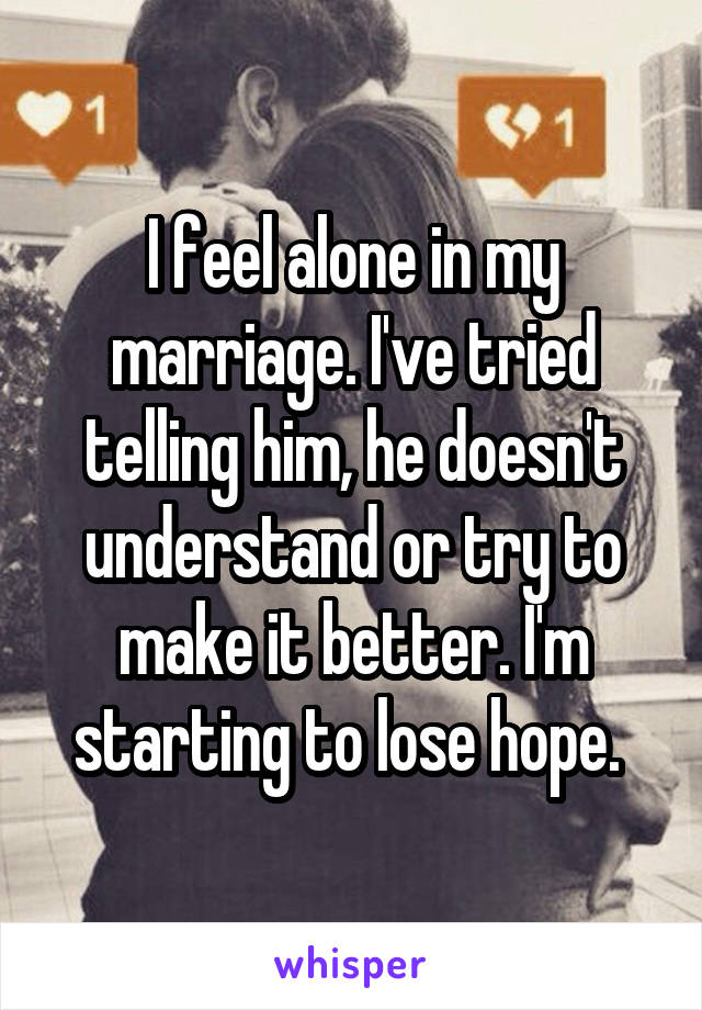 I feel alone in my marriage. I've tried telling him, he doesn't understand or try to make it better. I'm starting to lose hope. 