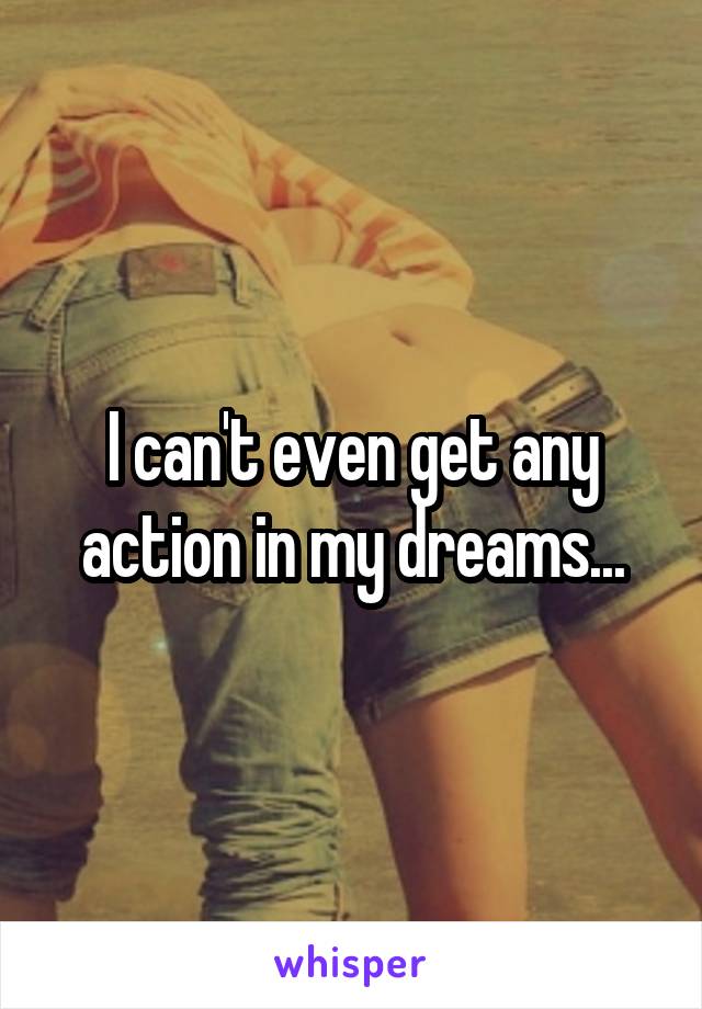 I can't even get any action in my dreams...