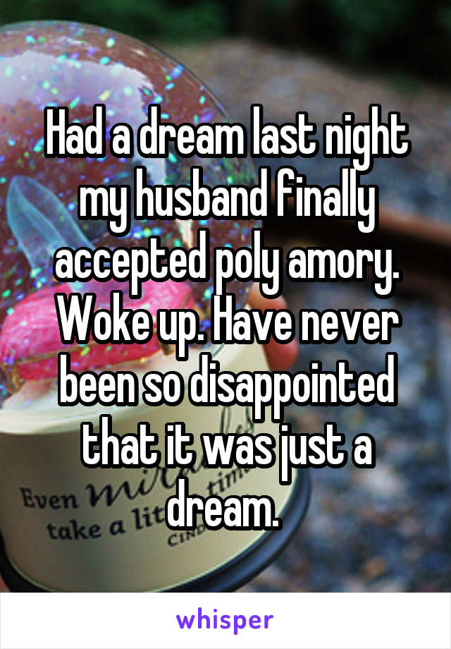 Had a dream last night my husband finally accepted poly amory. Woke up. Have never been so disappointed that it was just a dream. 