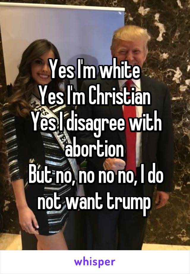 Yes I'm white 
Yes I'm Christian 
Yes I disagree with abortion 
But no, no no no, I do not want trump 