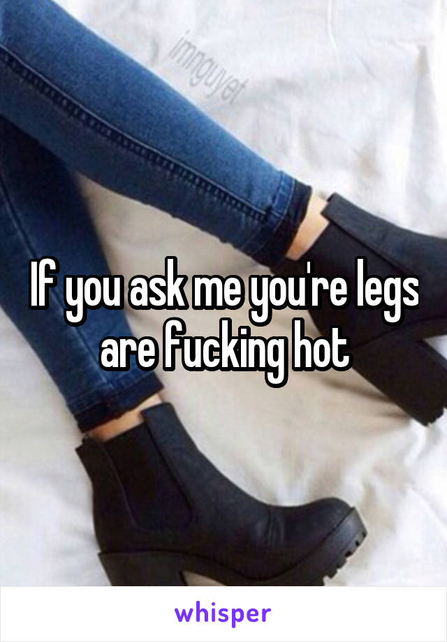 If you ask me you're legs are fucking hot