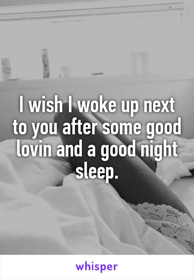 I wish I woke up next to you after some good lovin and a good night sleep.