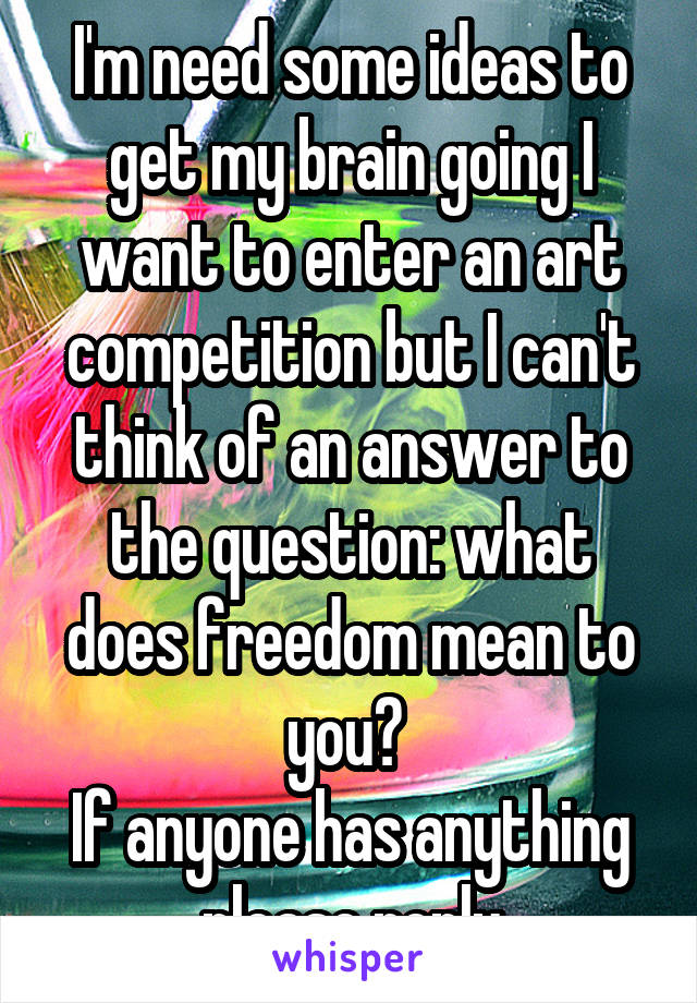 I'm need some ideas to get my brain going I want to enter an art competition but I can't think of an answer to the question: what does freedom mean to you? 
If anyone has anything please reply