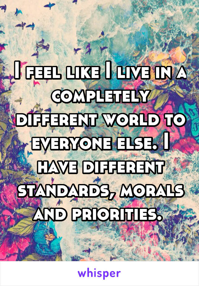 I feel like I live in a completely different world to everyone else. I have different standards, morals and priorities. 