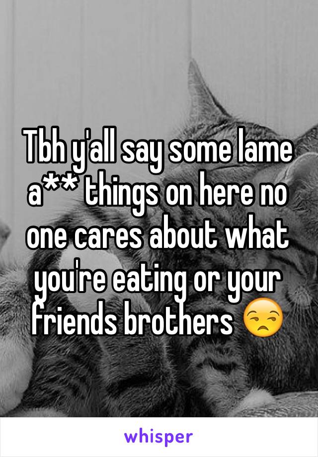 Tbh y'all say some lame a** things on here no one cares about what you're eating or your friends brothers 😒