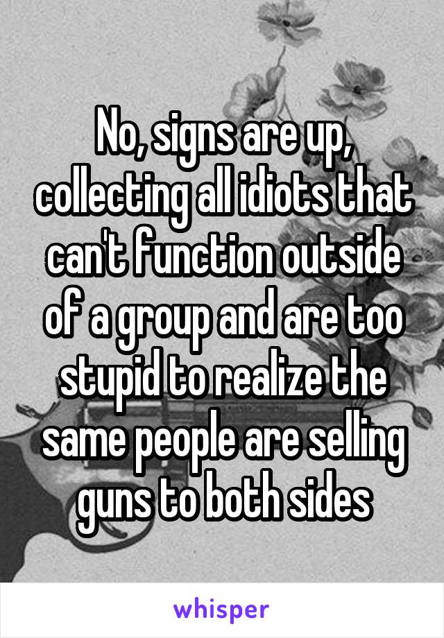 No, signs are up, collecting all idiots that can't function outside of a group and are too stupid to realize the same people are selling guns to both sides