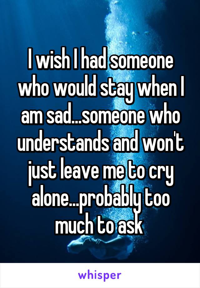 I wish I had someone who would stay when I am sad...someone who understands and won't just leave me to cry alone...probably too much to ask 