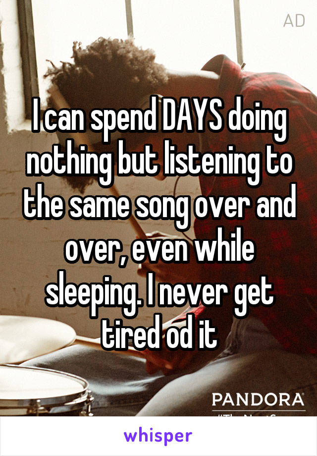 I can spend DAYS doing nothing but listening to the same song over and over, even while sleeping. I never get tired od it