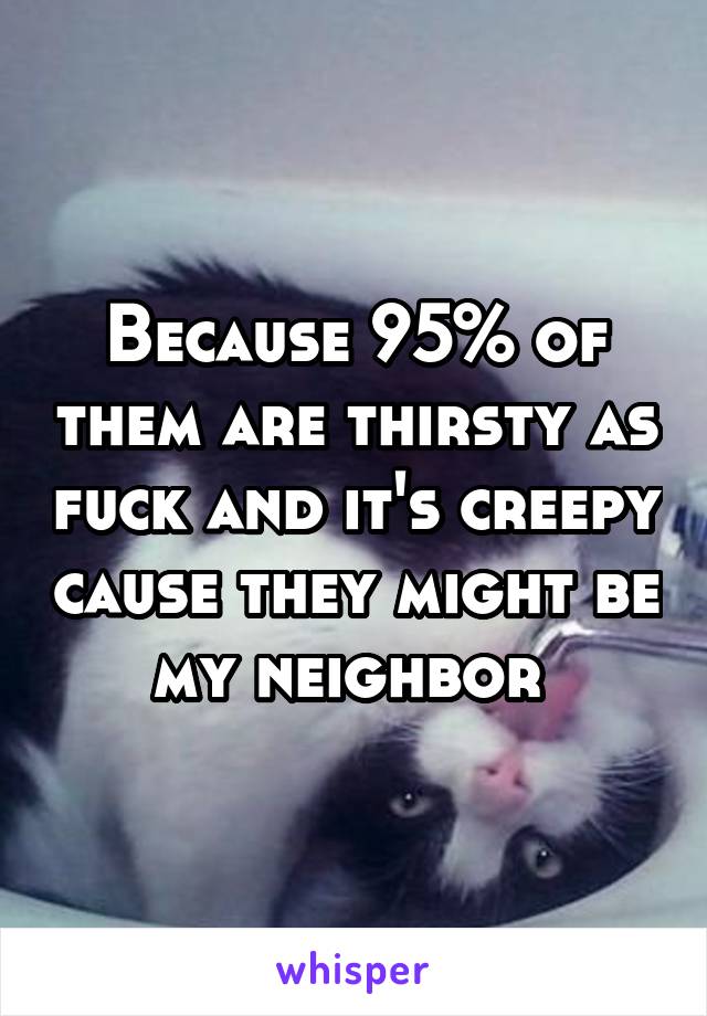 Because 95% of them are thirsty as fuck and it's creepy cause they might be my neighbor 