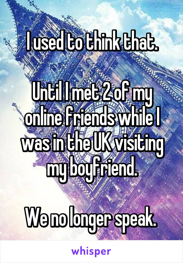 I used to think that.

Until I met 2 of my online friends while I was in the UK visiting my boyfriend.

We no longer speak. 