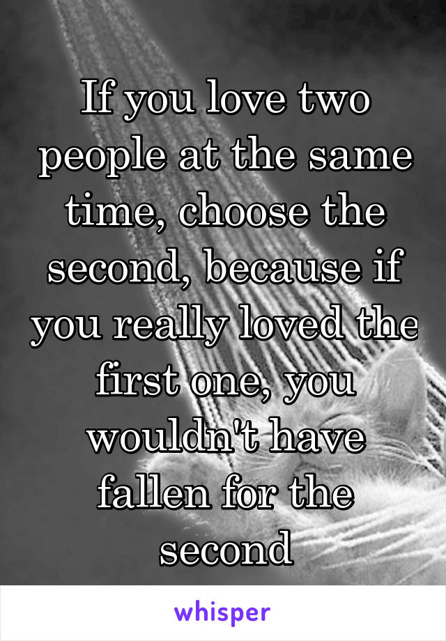 If you love two people at the same time, choose the second, because if you really loved the first one, you wouldn't have fallen for the second