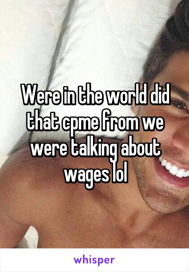 Were in the world did that cpme from we were talking about wages lol