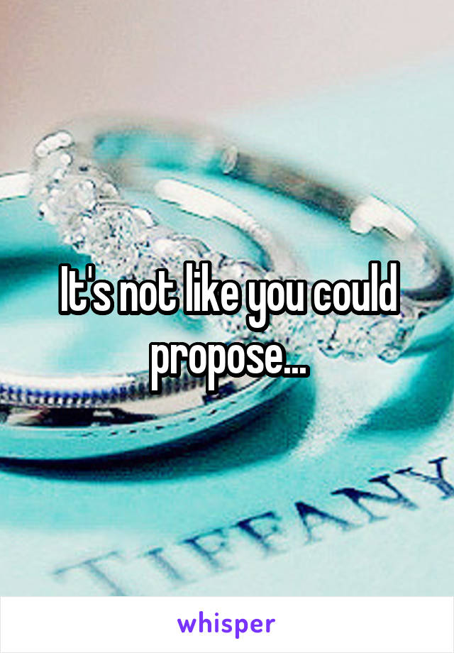 It's not like you could propose...