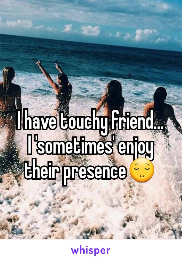 I have touchy friend...
I 'sometimes' enjoy their presence😌