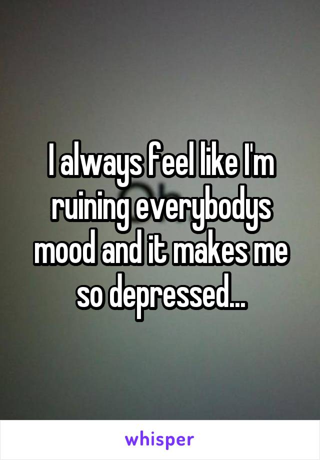 I always feel like I'm ruining everybodys mood and it makes me so depressed...