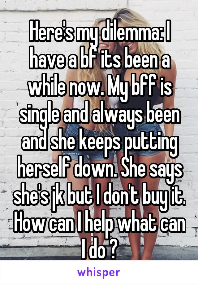 Here's my dilemma: I have a bf its been a while now. My bff is single and always been and she keeps putting herself down. She says she's jk but I don't buy it. How can I help what can I do ?