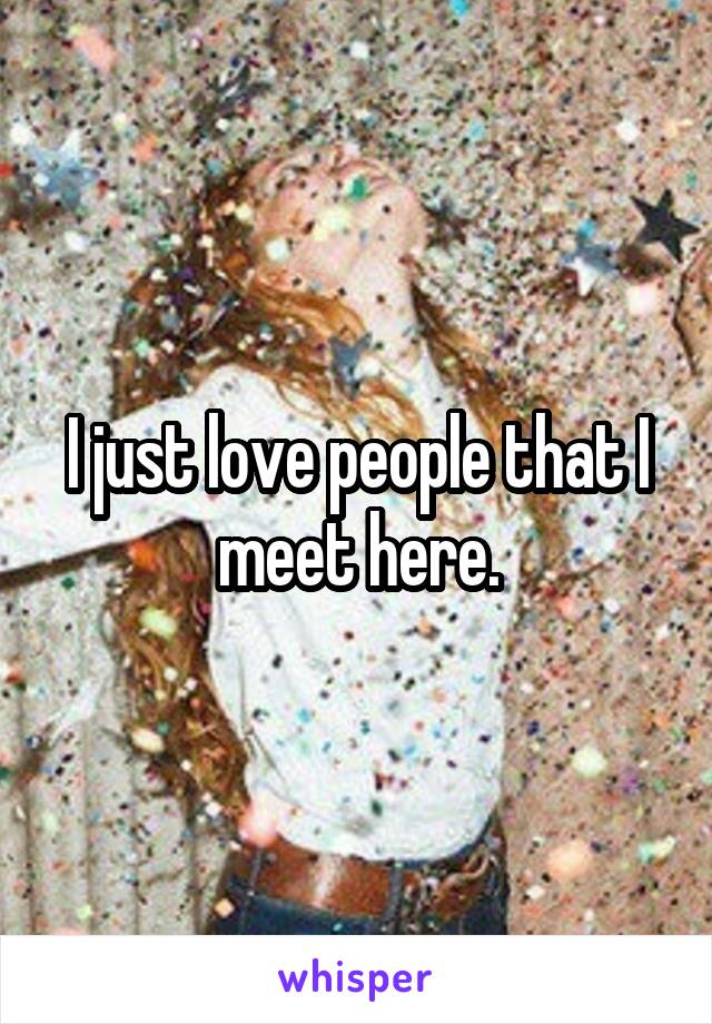 I just love people that I meet here.