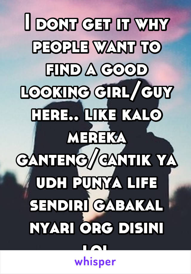 I dont get it why people want to find a good looking girl/guy here.. like kalo mereka ganteng/cantik ya udh punya life sendiri gabakal nyari org disini lol