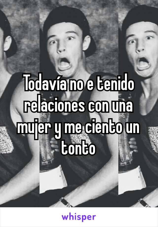 Todavía no e tenido relaciones con una mujer y me ciento un tonto