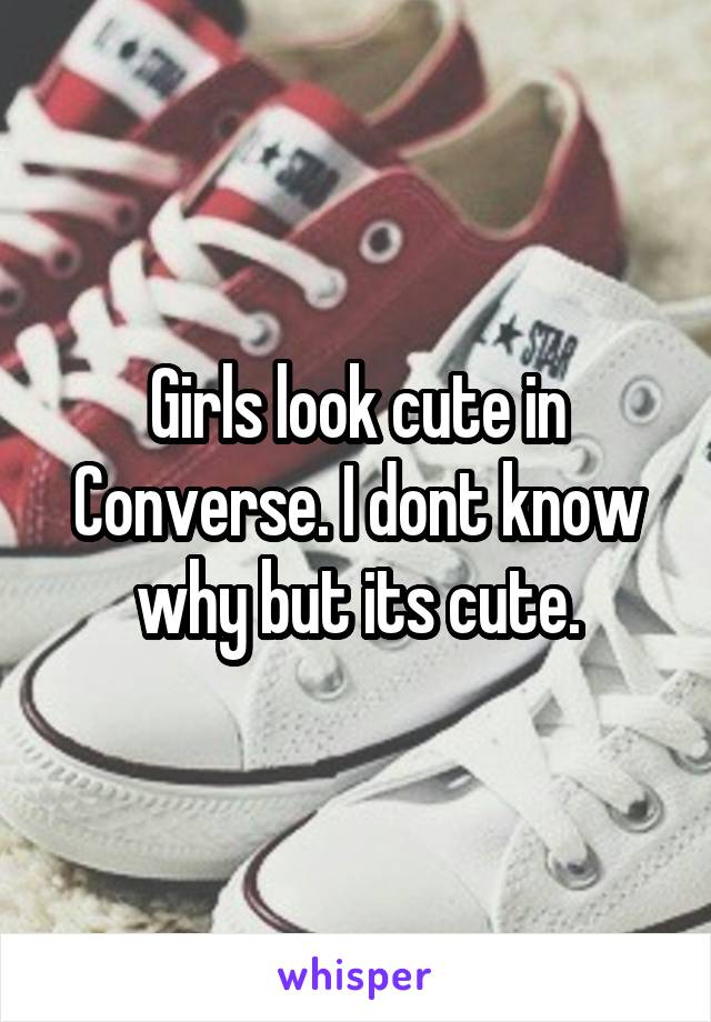 Girls look cute in Converse. I dont know why but its cute.