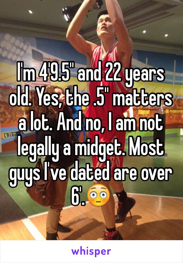 I'm 4'9.5" and 22 years old. Yes, the .5" matters a lot. And no, I am not legally a midget. Most guys I've dated are over 6'.😳