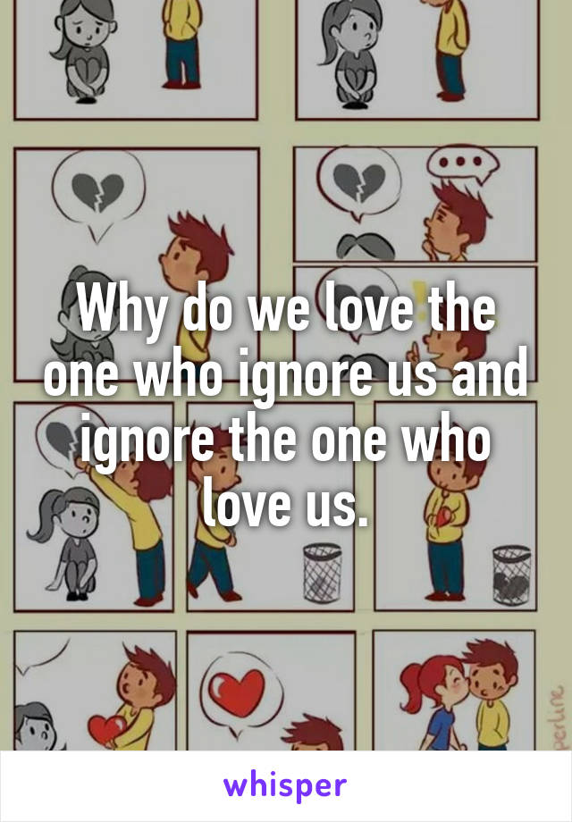 Why do we love the one who ignore us and ignore the one who love us.