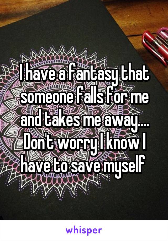 I have a fantasy that someone falls for me and takes me away.... Don't worry I know I have to save myself 