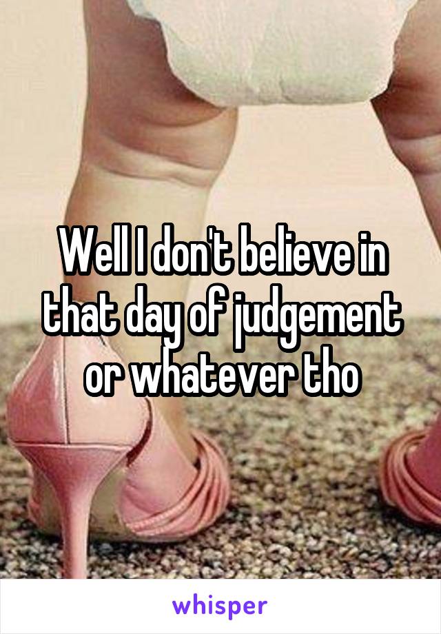 Well I don't believe in that day of judgement or whatever tho