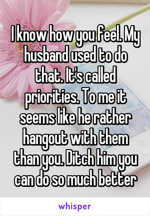 I know how you feel. My husband used to do that. It's called priorities. To me it seems like he rather hangout with them than you. Ditch him you can do so much better